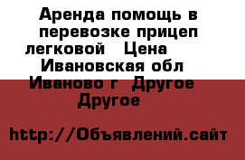 Аренда,помощь в перевозке прицеп легковой › Цена ­ 10 - Ивановская обл., Иваново г. Другое » Другое   